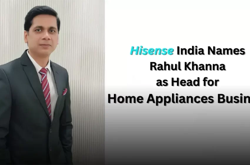 Hisense India Names Rahul Khanna as Head for Home Appliances Business
